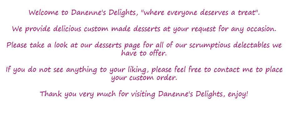  Welcome to Danenne's Delights, "where everyone deserves a treat". We provide delicious custom made desserts at your request for any occasion. Please take a look at our desserts page for all of our scrumptious delectables we have to offer. If you do not see anything to your liking, please feel free to contact me to place your custom order. Thank you very much for visiting Danenne's Delights, enjoy! 